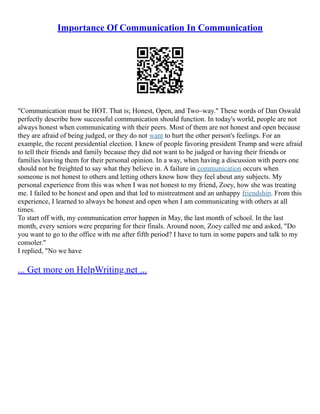 Importance Of Communication In Communication
"Communication must be HOT. That is; Honest, Open, and Two–way." These words of Dan Oswald
perfectly describe how successful communication should function. In today's world, people are not
always honest when communicating with their peers. Most of them are not honest and open because
they are afraid of being judged, or they do not want to hurt the other person's feelings. For an
example, the recent presidential election. I knew of people favoring president Trump and were afraid
to tell their friends and family because they did not want to be judged or having their friends or
families leaving them for their personal opinion. In a way, when having a discussion with peers one
should not be freighted to say what they believe in. A failure in communication occurs when
someone is not honest to others and letting others know how they feel about any subjects. My
personal experience from this was when I was not honest to my friend, Zoey, how she was treating
me. I failed to be honest and open and that led to mistreatment and an unhappy friendship. From this
experience, I learned to always be honest and open when I am communicating with others at all
times.
To start off with, my communication error happen in May, the last month of school. In the last
month, every seniors were preparing for their finals. Around noon, Zoey called me and asked, "Do
you want to go to the office with me after fifth period? I have to turn in some papers and talk to my
consoler."
I replied, "No we have
... Get more on HelpWriting.net ...
 