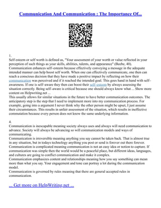 Communication And Communication : The Importance Of...
1.
Self esteem or self worth is defined as, "Your assessment of your worth or value reflected in your
perception of such things as your skills, abilities, talents, and appearance" (Beebe, 40).
Communication enhances self–esteem because effectively conveying a message in the adequate
intended manner can help boost self worth. When one can effectively communicate, one then can
reach a conscious decision that they have made a positive impact by reflecting on how their
communication was perceived and if it reached the intended goal. This goes hand in hand with self–
awareness. If one is self–aware they then can boost their self–esteem by always assessing the
situation correctly. Being self–aware is critical because one should always know what ... Show more
content on Helpwriting.net ...
This usually allows for similar situations in the future to have better communication outcomes. The
anticipatory step is the step that I need to implement more into my communication process. For
example, going into a argument I never think why the other person might be upset, I just assume
their circumstances. This results in unfair assessment of the situation, which results in ineffective
commutation because every person does not know the same underlying information.
4.
Communication is inescapable meaning society always uses and always will need communication to
advance. Society will always be advancing so will communication models and ways of
communicating.
Communication is irreversible meaning anything you say cannot be taken back. That is almost true
in any situation, but in todays technology anything you post or send is forever out there forever.
Communication is complicated meaning communication is not an easy idea or notion to capture. If
communication was simple then the world would be a peaceful place, but different ideas, languages,
and cultures are going to conflict communication and make it complex.
Communication emphasizes content and relationships meaning how you say something can mean
more than what you say. Your engagement and tone can portray a lot during the communication
model.
Communication is governed by rules meaning that there are general accepted rules in
communication.
... Get more on HelpWriting.net ...
 