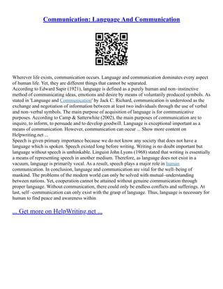 Communication: Language And Communication
Wherever life exists, communication occurs. Language and communication dominates every aspect
of human life. Yet, they are different things that cannot be separated.
According to Edward Sapir (1921), language is defined as a purely human and non–instinctive
method of communicating ideas, emotions and desire by means of voluntarily produced symbols. As
stated in 'Language and Communication' by Jack C. Richard, communication is understood as the
exchange and negotiation of information between at least two individuals through the use of verbal
and non–verbal symbols. The main purpose of acquisition of language is for communicative
purposes. According to Camp & Satterwhite (2002), the main purposes of communication are to
inquire, to inform, to persuade and to develop goodwill. Language is exceptional important as a
means of communication. However, communication can occur ... Show more content on
Helpwriting.net ...
Speech is given primary importance because we do not know any society that does not have a
language which is spoken. Speech existed long before writing. Writing is no doubt important but
language without speech is unthinkable. Linguist John Lyons (1968) stated that writing is essentially
a means of representing speech in another medium. Therefore, as language does not exist in a
vacuum, language is primarily vocal. As a result, speech plays a major role in human
communication. In conclusion, language and communication are vital for the well–being of
mankind. The problems of the modern world can only be solved with mutual–understanding
between nations. Yet, cooperation cannot be attained without genuine communication through
proper language. Without communication, there could only be endless conflicts and sufferings. At
last, self –communication can only exist with the grasp of language. Thus, language is necessary for
human to find peace and awareness within
... Get more on HelpWriting.net ...
 