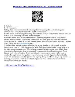 Questions On Communication And Communication
1. Analysis
1.1 Communication
Talking about communication involves talking about the identity of the person talking as a
communicative being therefore about his right to communicate.
In other words, for every subject speaking, the question is to know whether or not it makes sense for
them to do so. If not, they would not exist as a subject.
Sometimes norms, more or less institutionalized, help answering that question: for example, a
lecturer presented as so in a conference finds himself entitled to speaking. Same goes for a host
during a debate or a teacher in his class. As long as their status is acknowledged, they have a right to
play a few parts in the communication scene.
Sometimes these norms come from a familiar, day to day, situation in which people recognize
themselves as a part of a cultural community. What, for instance, can allow me to stop someone in
the street and ask him a question? Why is the person more likely to respond to me if I ask about
time, nearest tube station or library, rather that if I ask a question regarding directions to Times
Square, while being in London? By not answering, the person does not acknowledge me as a
speaker. The 'right to talk' of a speaker, whoever he is, does not only depend on the fact that he
would talk and someone would respond to it in any way. The speaker has to first, in any situation of
exchange, meet certain conditions and the other person shows a certain behaviour that these
conditions have been met, thereby
... Get more on HelpWriting.net ...
 
