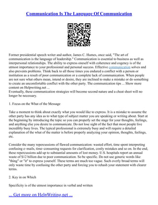 Communication Is The Language Of Communication
Former presidential speech writer and author, James C. Humes, once said, "The art of
communication is the language of leadership." Communication is essential to business as well as
interpersonal relationships. The ability to express oneself with coherence and cogency is of the
utmost importance to your professional and personal success. Effective communication solves and
also prevents problems. Think back to all those times you endured a conflict with a person or
institution as a result of poor communication or a complete lack of communication. When people
are not sure what others mean, intend or desire, they are inclined to make a mistake or do something
to create an uncomfortable conflict with the other party. The communication tips ... Show more
content on Helpwriting.net ...
Eventually, these communication strategies will become second nature and a cheat sheet will no
longer be necessary.
1. Focus on the What of the Message
Take a moment to think about exactly what you would like to express. It is a mistake to assume the
other party has any idea as to what type of subject matter you are speaking or writing about. Start at
the beginning by introducing the topic so you can properly set the stage for your thoughts, feelings,
and anything else you desire to communicate. Do not lose sight of the fact that most people live
incredibly busy lives. The typical professional is extremely busy and will require a detailed
explanation of the what of the matter is before properly analyzing your opinion, thoughts, feelings,
etc.
Consider the many repercussions of flawed communication: wasted effort, time spent interpreting
confusing e–mails, time–consuming requests for clarification, costly mistakes and so on. In the end,
these repercussions add up to substantial amounts of lost money. U.S. hospitals report an annual
waste of $12 billion due to poor communication. So be specific. Do not use generic words like
"thing" or "it" to express yourself. These terms are much too vague. Such overly broad terms will
only waste time by confusing the other party and forcing you to rehash your statement with clearer
terms.
2. Key in on Which
Specificity is of the utmost importance in verbal and written
... Get more on HelpWriting.net ...
 