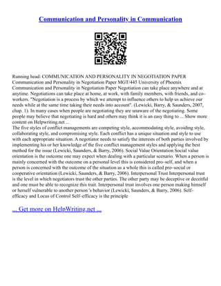 Communication and Personality in Communication
Running head: COMMUNICATION AND PERSONALITY IN NEGOTIATION PAPER
Communication and Personality in Negotiation Paper MGT/445 University of Phoenix
Communication and Personality in Negotiation Paper Negotiation can take place anywhere and at
anytime. Negotiations can take place at home, at work, with family members, with friends, and co–
workers. "Negotiation is a process by which we attempt to influence others to help us achieve our
needs while at the same time taking their needs into account". (Lewicki, Barry, & Saunders, 2007,
chap. 1). In many cases when people are negotiating they are unaware of the negotiating. Some
people may believe that negotiating is hard and others may think it is an easy thing to ... Show more
content on Helpwriting.net ...
The five styles of conflict managements are competing style, accommodating style, avoiding style,
collaborating style, and compromising style. Each conflict has a unique situation and style to use
with each appropriate situation. A negotiator needs to satisfy the interests of both parties involved by
implementing his or her knowledge of the five conflict management styles and applying the best
method for the issue (Lewicki, Saunders, & Barry, 2006). Social Value Orientation Social value
orientation is the outcome one may expect when dealing with a particular scenario. When a person is
mainly concerned with the outcome on a personal level this is considered pro–self, and when a
person is concerned with the outcome of the situation as a whole this is called pro–social or
cooperative orientation (Lewicki, Saunders, & Barry, 2006). Interpersonal Trust Interpersonal trust
is the level in which negotiators trust the other parties. The other party may be deceptive or deceitful
and one must be able to recognize this trait. Interpersonal trust involves one person making himself
or herself vulnerable to another person 's behavior (Lewicki, Saunders, & Barry, 2006). Self–
efficacy and Locus of Control Self–efficacy is the principle
... Get more on HelpWriting.net ...
 