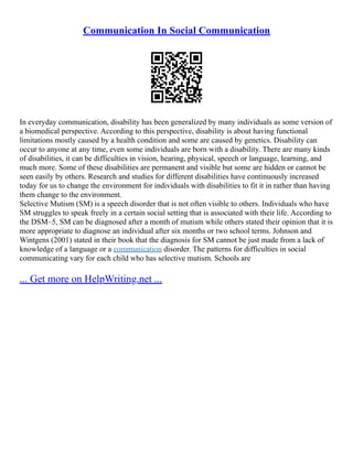 Communication In Social Communication
In everyday communication, disability has been generalized by many individuals as some version of
a biomedical perspective. According to this perspective, disability is about having functional
limitations mostly caused by a health condition and some are caused by genetics. Disability can
occur to anyone at any time, even some individuals are born with a disability. There are many kinds
of disabilities, it can be difficulties in vision, hearing, physical, speech or language, learning, and
much more. Some of these disabilities are permanent and visible but some are hidden or cannot be
seen easily by others. Research and studies for different disabilities have continuously increased
today for us to change the environment for individuals with disabilities to fit it in rather than having
them change to the environment.
Selective Mutism (SM) is a speech disorder that is not often visible to others. Individuals who have
SM struggles to speak freely in a certain social setting that is associated with their life. According to
the DSM–5, SM can be diagnosed after a month of mutism while others stated their opinion that it is
more appropriate to diagnose an individual after six months or two school terms. Johnson and
Wintgens (2001) stated in their book that the diagnosis for SM cannot be just made from a lack of
knowledge of a language or a communication disorder. The patterns for difficulties in social
communicating vary for each child who has selective mutism. Schools are
... Get more on HelpWriting.net ...
 