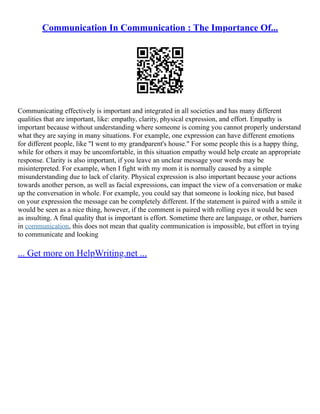 Communication In Communication : The Importance Of...
Communicating effectively is important and integrated in all societies and has many different
qualities that are important, like: empathy, clarity, physical expression, and effort. Empathy is
important because without understanding where someone is coming you cannot properly understand
what they are saying in many situations. For example, one expression can have different emotions
for different people, like "I went to my grandparent's house." For some people this is a happy thing,
while for others it may be uncomfortable, in this situation empathy would help create an appropriate
response. Clarity is also important, if you leave an unclear message your words may be
misinterpreted. For example, when I fight with my mom it is normally caused by a simple
misunderstanding due to lack of clarity. Physical expression is also important because your actions
towards another person, as well as facial expressions, can impact the view of a conversation or make
up the conversation in whole. For example, you could say that someone is looking nice, but based
on your expression the message can be completely different. If the statement is paired with a smile it
would be seen as a nice thing, however, if the comment is paired with rolling eyes it would be seen
as insulting. A final quality that is important is effort. Sometime there are language, or other, barriers
in communication, this does not mean that quality communication is impossible, but effort in trying
to communicate and looking
... Get more on HelpWriting.net ...
 