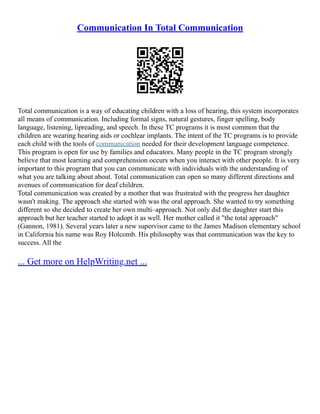 Communication In Total Communication
Total communication is a way of educating children with a loss of hearing, this system incorporates
all means of communication. Including formal signs, natural gestures, finger spelling, body
language, listening, lipreading, and speech. In these TC programs it is most common that the
children are wearing hearing aids or cochlear implants. The intent of the TC programs is to provide
each child with the tools of communication needed for their development language competence.
This program is open for use by families and educators. Many people in the TC program strongly
believe that most learning and comprehension occurs when you interact with other people. It is very
important to this program that you can communicate with individuals with the understanding of
what you are talking about about. Total communication can open so many different directions and
avenues of communication for deaf children.
Total communication was created by a mother that was frustrated with the progress her daughter
wasn't making. The approach she started with was the oral approach. She wanted to try something
different so she decided to create her own multi–approach. Not only did the daughter start this
approach but her teacher started to adopt it as well. Her mother called it "the total approach"
(Gannon, 1981). Several years later a new supervisor came to the James Madison elementary school
in California his name was Roy Holcomb. His philosophy was that communication was the key to
success. All the
... Get more on HelpWriting.net ...
 