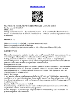 communication
MANAGERIAL COMMUNICATION FIRST MODULE LECTURE NOTES
Faculty name: SHINOS P.M
SYLLABUS
Principles of communication – Types of communication – Methods and media of communication –
Process of communication – Barriers to communication – Strategies for improving communication
effectiveness.
REFERENCES:
Business communication by M.K .Sehgal and Vandana Khetarpal
Business communication by R.K.Madhukar
Business and administrative communication by Kitty.O.Locker and Donna S Kienzler
INTRODUCTION
The word communication originates from the Latin word 'communis' which means common. It is an
important aspect of human behavior and symbolize human being's ability to convey opinions,
feelings, information and ideas to others through ... Show more content on Helpwriting.net ...
Understanding users is an important activity for any change agent. People must be convinced that a
particular idea or innovation has enough merit to warrant adoption.
Selling Ideas Takes Effort
Selling innovations requires preparation, initiative, patience, and resourcefulness. It may take more
effort than originating the idea. In an age of technical complexity and information overload, new
ideas seldom stand out. Information on new ideas must be targeted to the appropriate users and
relate to their needs and motivations.
Once is Not Enough
A new idea has to be suggested many times before it will "catch on." Initial failures at promoting a
new idea are to be expected, so don 't get discouraged if you don 't get the results you want the first
time. Some ideas take years to catch on. However, first exposures are crucial to future prospects. Do
it right the first time
Selecting the Best Communication Method
In communicating with decision makers, use the most appropriate communications method. One
way to do this is to ask yourself the following questions.
What is the purpose of your message? Do you plan to tell them something new? Inform? Do you
plan to change their view? Persuade?
 