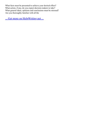 What facts must be presented to achieve your desired effect?
What action, if any, do you expect decision makers to take?
What general ideas, opinions and conclusions must be stressed?
Are you thoroughly familiar with all the
... Get more on HelpWriting.net ...
 