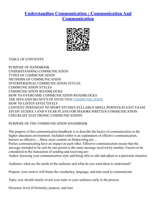 Understanding Communication : Communication And
Communication
TABLE OF CONTENTS
PURPOSE OF HANDBOOK
UNDERSTANDING COMMUNICATION
TYPES OF COMMUNICATION
METHODS OF COMMUNICATION
INTERPERSONAL COMMUNICATION STYLES
COMMUNICATION STYLES
COMMUNICATION ROADBLOCKS
HOW TO OVERCOME COMMUNICATION ROADBLOCKS
THE DO'S AND DO NOT'S OF EFFECTIVE COMMUNICATION
HOW TO LISTEN EFFECTIVELY
CONTENT PERTINENT TO SPORT STUDIES SYLLABUS SHELL PORTFOLIO EXIT EXAM
STUDY GUIDES 3 AND 4 YEAR PLANS FOR MAJORS WRITTEN COMMUNICATION
CHECKLIST ELECTRONIC COMMUNICATIONS
PURPOSE OF THE COMMUNICATION HANDBOOK
The purpose of this communication handbook is to describe the basics of communication in the
higher education environment. Included within is an explanation of effective communication,
barriers to effective ... Show more content on Helpwriting.net ...
Parties communicating have an impact on each other. Effective communication means that the
message intended to be sent by one person is the same message received by another. Factors to be
considered in the transaction of sending and receiving are:
Author–knowing your communication style and being able to edit and adjust to a particular situation
Audience–what are the needs of the audience and what do you want them to understand?
Purpose–your motive will frame the vocabulary, language, and tone used to communicate
Topic–you should clearly reveal your topic to your audience early in the process
Occasion–level of formality, purpose, and tone
 
