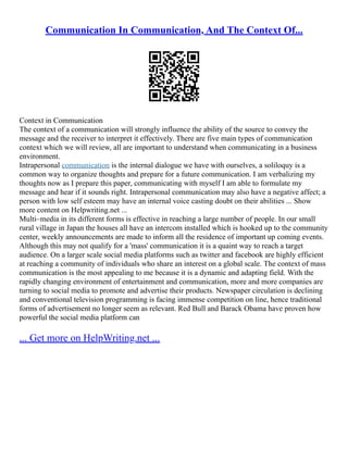 Communication In Communication, And The Context Of...
Context in Communication
The context of a communication will strongly influence the ability of the source to convey the
message and the receiver to interpret it effectively. There are five main types of communication
context which we will review, all are important to understand when communicating in a business
environment.
Intrapersonal communication is the internal dialogue we have with ourselves, a soliloquy is a
common way to organize thoughts and prepare for a future communication. I am verbalizing my
thoughts now as I prepare this paper, communicating with myself I am able to formulate my
message and hear if it sounds right. Intrapersonal communication may also have a negative affect; a
person with low self esteem may have an internal voice casting doubt on their abilities ... Show
more content on Helpwriting.net ...
Multi–media in its different forms is effective in reaching a large number of people. In our small
rural village in Japan the houses all have an intercom installed which is hooked up to the community
center, weekly announcements are made to inform all the residence of important up coming events.
Although this may not qualify for a 'mass' communication it is a quaint way to reach a target
audience. On a larger scale social media platforms such as twitter and facebook are highly efficient
at reaching a community of individuals who share an interest on a global scale. The context of mass
communication is the most appealing to me because it is a dynamic and adapting field. With the
rapidly changing environment of entertainment and communication, more and more companies are
turning to social media to promote and advertise their products. Newspaper circulation is declining
and conventional television programming is facing immense competition on line, hence traditional
forms of advertisement no longer seem as relevant. Red Bull and Barack Obama have proven how
powerful the social media platform can
... Get more on HelpWriting.net ...
 