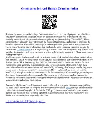 Communication And Human Communication
Humans, by nature, are social beings. Communication has been a part of people's everyday lives
long before conventional language, which are gestural and vocal, was even created. The first
uniquely human forms of communication were pointing and pantomiming (Tomasello 2). These
forms then have gradually evolved through the means of technology. Technology is known as the
practical application of scientific knowledge in order to pro–duce goods and to provide services.
This is one of the most powerful medium that has brought upon a massive change in society. Its
influence on communication was so significantly profound that it has changed the way people relate
socially; from gestures and vocal exchange to letters and electronic messages. ... Show more content
on Helpwriting.net ...
Sending messages has been made easier with just a simple click, and call–ing others just takes less
than a minute. Email, working on top of the Web, has made communi–cation more varied and more
flexible (Nield, "How Technology Has Affected Communication"). Businesses use this for their
transactions, intra–company communications, and for disseminating information. All of these
innovations show that the convenience and accessibility technology has brought may be its greatest
contribution to the advancement of communication. However, technology is not just entirely
beneficial. Although it can be very instrumental for the maintenance of relationships, technology can
also reduce the connection between people. The rapid growth of technological devices and its
availability resulted to a detrimental change in interpersonal relationships. Recent advancements in
communication technology have enabled
Raymundo 3 billions of people to connect more easily with people great distances away, yet little
has been known about how the frequent presence of these devices in social settings influences face–
to–face interactions (Przybylski & Weinstein, 2012, p. 1). A number of studies have shown that
technol–ogy no longer made distance a problem in communicating; however, studies have also
shown how technology can negatively affect the
... Get more on HelpWriting.net ...
 