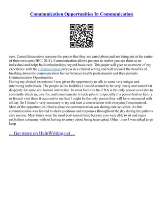 Communication Opportunities In Communication
care. Casual discussions reassure the person that they are cared about and are being put at the center
of their own care (IHC, 2011). Communication allows patients to realize you see them as an
individual and helps build relationships beyond basic care. This paper will give an overview of my
experience with the communication process in a clinical setting and will uncover the benefits of
breaking down the communication barrier between health professionals and their patients.
Communication Opportunities
During my clinical experience I was given the opportunity to talk to some very unique and
interesting individuals. The people in the facilities I visited seemed to be very lonely and somewhat
desperate for some real human interaction. In most facilities the CNA is the only person available to
constantly check in, care for, and communicate to each patient. Especially if a person had no family
or friends visit them it occurred to me that I might be the only person they will have interacted with
all day. So I found it very necessary to try and start a conversation with everyone I encountered.
Most of the opportunities I had to practice communication was during care activities. At first
communication was limited to short questions and responses throughtout the day during the patients
care routine. Meal times were the most convienient time because you were able to sit and enjoy
eachothers company without having to worry about being interrupted. Other times I was asked to go
keep
... Get more on HelpWriting.net ...
 