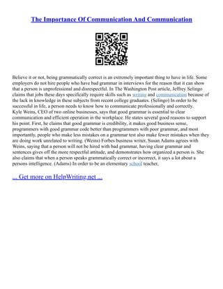 The Importance Of Communication And Communication
Believe it or not, being grammatically correct is an extremely important thing to have in life. Some
employers do not hire people who have bad grammar in interviews for the reason that it can show
that a person is unprofessional and disrespectful. In The Washington Post article, Jeffrey Selingo
claims that jobs these days specifically require skills such as writing and communication because of
the lack in knowledge in these subjects from recent college graduates. (Selingo) In order to be
successful in life, a person needs to know how to communicate professionally and correctly.
Kyle Weins, CEO of two online businesses, says that good grammar is essential to clear
communication and efficient operation in the workplace. He states several good reasons to support
his point. First, he claims that good grammar is credibility, it makes good business sense,
programmers with good grammar code better than programmers with poor grammar, and most
importantly, people who make less mistakes on a grammar test also make fewer mistakes when they
are doing work unrelated to writing. (Weins) Forbes business writer, Susan Adams agrees with
Weins, saying that a person will not be hired with bad grammar, having clear grammar and
sentences gives off the more respectful attitude, and demonstrates how organized a person is. She
also claims that when a person speaks grammatically correct or incorrect, it says a lot about a
persons intelligence. (Adams) In order to be an elementary school teacher,
... Get more on HelpWriting.net ...
 