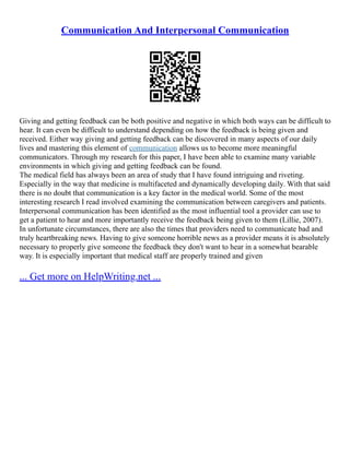 Communication And Interpersonal Communication
Giving and getting feedback can be both positive and negative in which both ways can be difficult to
hear. It can even be difficult to understand depending on how the feedback is being given and
received. Either way giving and getting feedback can be discovered in many aspects of our daily
lives and mastering this element of communication allows us to become more meaningful
communicators. Through my research for this paper, I have been able to examine many variable
environments in which giving and getting feedback can be found.
The medical field has always been an area of study that I have found intriguing and riveting.
Especially in the way that medicine is multifaceted and dynamically developing daily. With that said
there is no doubt that communication is a key factor in the medical world. Some of the most
interesting research I read involved examining the communication between caregivers and patients.
Interpersonal communication has been identified as the most influential tool a provider can use to
get a patient to hear and more importantly receive the feedback being given to them (Lillie, 2007).
In unfortunate circumstances, there are also the times that providers need to communicate bad and
truly heartbreaking news. Having to give someone horrible news as a provider means it is absolutely
necessary to properly give someone the feedback they don't want to hear in a somewhat bearable
way. It is especially important that medical staff are properly trained and given
... Get more on HelpWriting.net ...
 