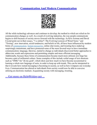 Communication And Modern Communication
All the while technology advances and continues to develop, the method in which are relied on for
communication changes as well. As a result of evolving industries, the way people communicate
begins to shift because of society moves forward with the technology. As Kriz Axtman and David
Crystal point out in their essays, "'r u online?': The Evolving Lexicon of Wired Teens." and
"Texting", new innovation, social tendencies, and beliefs in life, all have been influenced by modern
forms of communication. Instant messaging, online chat rooms, and tweeting have ended up
surprisingly mainstream, and have pioneered some of the most favored ways to have immediate
communication; language, likewise, started to change as individuals discovered better approaches to
abbreviate words and expressions and permitting simpler and more efficient messaging.
Additionally, because these forms of communication became much more utilized, text lingo has
become a part of millennial culture. Some examples of this include verbal usage of text shortcuts
such as "OMG" for "oh my gosh", which show just how much we have become accustomed to
learning a whole new language of sorts, in order to keep up with trends. This can be interpreted in
that it reveals how rooted messaging is becoming in society, as well as how it impacts our everyday
lives. Communication has altered as individuals from society would now be able to converse
utilizing an electronic medium. Acquainting society with messaging, tweeting,
... Get more on HelpWriting.net ...
 