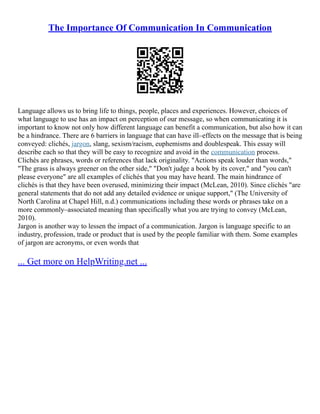 The Importance Of Communication In Communication
Language allows us to bring life to things, people, places and experiences. However, choices of
what language to use has an impact on perception of our message, so when communicating it is
important to know not only how different language can benefit a communication, but also how it can
be a hindrance. There are 6 barriers in language that can have ill–effects on the message that is being
conveyed: clichés, jargon, slang, sexism/racism, euphemisms and doublespeak. This essay will
describe each so that they will be easy to recognize and avoid in the communication process.
Clichés are phrases, words or references that lack originality. "Actions speak louder than words,"
"The grass is always greener on the other side," "Don't judge a book by its cover," and "you can't
please everyone" are all examples of clichés that you may have heard. The main hindrance of
clichés is that they have been overused, minimizing their impact (McLean, 2010). Since clichés "are
general statements that do not add any detailed evidence or unique support," (The University of
North Carolina at Chapel Hill, n.d.) communications including these words or phrases take on a
more commonly–associated meaning than specifically what you are trying to convey (McLean,
2010).
Jargon is another way to lessen the impact of a communication. Jargon is language specific to an
industry, profession, trade or product that is used by the people familiar with them. Some examples
of jargon are acronyms, or even words that
... Get more on HelpWriting.net ...
 