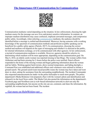 The Importance Of Communication In Communication
Communication mediums varied depending on the situation. In law enforcement, choosing the right
medium source for the message can save lives and protect sensitive information. In contrast, an
improper medium distribution may cause confusion, implicate unwanted messages, and compromise
public safety. Accordingly, when selecting communication mediums, the audience should be
identified before a message is crafted and disseminated. Moreover, having someone with a working
knowledge of the spectrum of communication methods and proficient at public speaking can be
beneficial for a public safety agency (Patrick, 2017). In communication, choosing the correct
method and medium will depend on the types of messaging and whether it is directed at the public,
for internal information exchange, or to be communicated with other agencies. In law enforcement,
a myriad of communication mediums is available. However, agencies should be selective in
determining which medium will be more appropriate, depending on the communication goal. On
May 6, 2016, an elderly senile woman was reported missing in San Diego. The woman suffers from
Alzheimer and had been missing for 2–hours before the police were notified. Patrol officers
responded to the home of the missing woman and began gathering information about the woman
and her habits. Working against harsh terrain, above normal temperature, and fading daylight, a
Command Post was established and additional officers and volunteers were enlisted to initiate a
ground search. The ground search team traced possible routes the woman may have taken and went
door–to–door, asking for assistance from the surrounding neighborhoods. The incident Commander
also requested announcements be made via the police helicopter to reach more people. The police
department's Media Relations Unit prepared a flyer with the woman's photo and identification and
released it to the local News outlet. The Media Unit also posted the information on the department's
Facebook page and NextDoor.com (a web–based information network) to alert not only the
surrounding neighborhoods, but anyone on the site can see, comment, and share the information. By
nightfall, the woman had not been found. The incident
... Get more on HelpWriting.net ...
 
