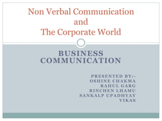 BUSINESS
COMMUNICATION
PRESENTED BY: -
OSHINE CHAKMA
RAHUL GARG
RINCHEN LHAMU
SANKALP UPADHYAY
VIKAS
Non Verbal Communication
and
The Corporate World
 