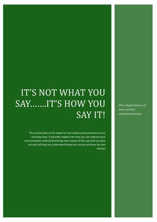IT’S NOT WHAT YOU
SAY…….IT’S HOW YOU                                                           The importance of
                                                                             non-verbal

             SAY IT!                                                         communication




     This article looks at the impact of non-verbal communication on our
       everyday lives. It provides insights into how you can improve your
  communication skills by becoming more aware of the cues that you give
    out and will help you understand those you receive and how the two
                                                                  interact
 