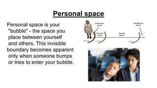 Personal space
Personal space is your
"bubble" - the space you
place between yourself
and others. This invisible
boundary becomes apparent
only when someone bumps
or tries to enter your bubble.
 