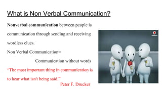 What is Non Verbal Communication?
Nonverbal communication between people is
communication through sending and receiving
wordless clues.
Non Verbal Communication=
Communication without words
“The most important thing in communication is
to hear what isn't being said.”
Peter F. Drucker
 
