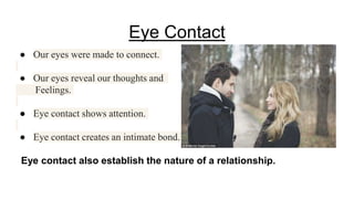 Eye Contact
● Our eyes were made to connect.
● Our eyes reveal our thoughts and
Feelings.
● Eye contact shows attention.
● Eye contact creates an intimate bond.
Eye contact also establish the nature of a relationship.
 