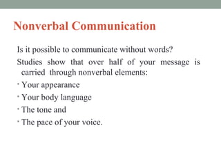 Nonverbal Communication
Is it possible to communicate without words?
Studies show that over half of your message is
carried through nonverbal elements:
• Your appearance
• Your body language
• The tone and
• The pace of your voice.

 