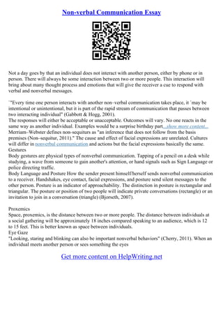 Non-verbal Communication Essay
Not a day goes by that an individual does not interact with another person, either by phone or in
person. There will always be some interaction between two or more people. This interaction will
bring about many thought process and emotions that will give the receiver a cue to respond with
verbal and nonverbal messages.
`"Every time one person interacts with another non–verbal communication takes place, it `may be
intentional or unintentional, but it is part of the rapid stream of communication that passes between
two interacting individual" (Gabbott & Hogg, 2001).
The responses will either be acceptable or unacceptable. Outcomes will vary. No one reacts in the
same way as another individual. Examples would be a surprise birthday part...show more content...
Merriam–Webster defines non–sequiturs as "an inference that does not follow from the basis
premises (Non–sequitur, 2011)." The cause and effect of facial expressions are unrelated. Cultures
will differ in nonverbal communication and actions but the facial expressions basically the same.
Gestures
Body gestures are physical types of nonverbal communication. Tapping of a pencil on a desk while
studying, a wave from someone to gain another's attention, or hand signals such as Sign Language or
police directing traffic.
Body Language and Posture How the sender present himself/herself sends nonverbal communication
to a receiver. Handshakes, eye contact, facial expressions, and posture send silent messages to the
other person. Posture is an indicator of approachability. The distinction in posture is rectangular and
triangular. The posture or position of two people will indicate private conversations (rectangle) or an
invitation to join in a conversation (triangle) (Bjorseth, 2007).
Proxemics
Space, proxemics, is the distance between two or more people. The distance between individuals at
a social gathering will be approximately 18 inches compared speaking to an audience, which is 12
to 15 feet. This is better known as space between individuals.
Eye Gaze
"Looking, staring and blinking can also be important nonverbal behaviors" (Cherry, 2011). When an
individual meets another person or sees something the eyes
Get more content on HelpWriting.net
 