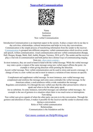 Nonverbal Communication
Name
Institution
Instructor
Non–verbal Communication
Introduction Communication is an important aspect in the society. It plays a major role in our day to
day activities, relationships, cultural interactions and helps in every day conversations.
Communication is the simple process of transferring information from the sender to the receiver.
Communication is grouped into different categories; verbal communication which involves words
and speech, written communication, visual communication and non–verbal communication (Knapp,
Hall, Horgan, Knapp, Mark, Hall, Judith, Horgan, Terrence, 2014, p.67). The sender and the receiver
play a vital role in communication and both parties have distinct ways of communicating ranging
from eye...show more content...
In most instances, they are used in hand in hand with the verbal message. While the verbal message
may state a point, a repeat of the same message using non–verbal aspect affirms the point. An
example is when giving direction while pointing the direction.
Accent verbal message. Non–verbal communication can be used to stress and accent a message. A
change of tone is a non–verbal cue and in most in stances a variation of tone stresses on specific
point.
Complement and supplement verbal message. In most instances, non–verbal message may
complement and reinforce the message and some cases contradict the verbal message. In the
American culture, a nod reinforces while a wink contradicts the message.
Regulates conversations. It is through the non–verbal cues that the other person knows when to
speak and when to let the other party speak.
Act as substitute. In some instances, nonverbal messages can substitute verbal messages. An
example is the use of gestures in a situation where there is too much noise or interruptions.
Turn taking
Non verbal cues gives signals of when the other party can join in to the conversation. Through the
gestures and alteration of tones, it makes it possible for the receiver and the sender to alternate roles
during a conversation.
Roles of Non verbal communication
Relationships
Communication is the foundation and the
Get more content on HelpWriting.net
 