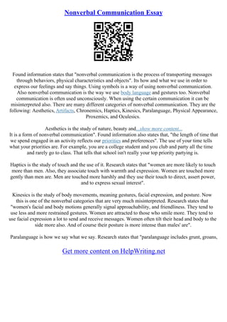 Nonverbal Communication Essay
Found information states that "nonverbal communication is the process of transporting messages
through behaviors, physical characteristics and objects". Its how and what we use in order to
express our feelings and say things. Using symbols is a way of using nonverbal communication.
Also nonverbal communication is the way we use body language and gestures too. Nonverbal
communication is often used unconsciously. When using the certain communication it can be
misinterpreted also. There are many different categories of nonverbal communication. They are the
following: Aesthetics, Artifacts, Chronemics, Haptics, Kinesics, Paralanguage, Physical Appearance,
Proxemics, and Oculesics.
Aesthetics is the study of nature, beauty and...show more content...
It is a form of nonverbal communication". Found information also states that, "the length of time that
we spend engaged in an activity reflects our priorities and preferences". The use of your time tells
what your priorities are. For example, you are a college student and you club and party all the time
and rarely go to class. That tells that school isn't really your top priority partying is.
Haptics is the study of touch and the use of it. Research states that "women are more likely to touch
more than men. Also, they associate touch with warmth and expression. Women are touched more
gently than men are. Men are touched more harshly and they use their touch to direct, assert power,
and to express sexual interest".
Kinesics is the study of body movements, meaning gestures, facial expression, and posture. Now
this is one of the nonverbal categories that are very much misinterpreted. Research states that
"women's facial and body motions generally signal approachability, and friendliness. They tend to
use less and more restrained gestures. Women are attracted to those who smile more. They tend to
use facial expression a lot to send and receive messages. Women often tilt their head and body to the
side more also. And of course their posture is more intense than males' are".
Paralanguage is how we say what we say. Research states that "paralanguage includes grunt, groans,
Get more content on HelpWriting.net
 