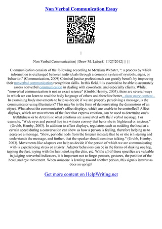 Non Verbal Communication Essay
|
Non Verbal Communication| | Drew M. Lubeck| 11/27/2012| | | | |
C ommunication consists of the following according to Merriam Webster, ": a process by which
information is exchanged between individuals through a common system of symbols, signs, or
behavior." (Communication, 2009) Criminal justice professionals can greatly benefit by improving
their nonverbal communication recognition skills. In this field, it is essential to be able to accurately
assess nonverbal communication in dealing with coworkers, and especially clients. While,
"nonverbal communication is not an exact science" (Grubb, Hemby, 2003), there are several ways
in which we can learn to read the body language of others and therefore better...show more content...
In examining body movements to help us decide if we are properly perceiving a message, is the
communicator using illustrators? This may be in the form of demonstrating the dimensions of an
object. What about the communicator's affect displays, which are unable to be controlled? Affect
displays, which are movements of the face that express emotion, can be used to determine one's
truthfulness or to determine what emotions are associated with their verbal message. For
example, "Wide eyes and pursed lips in a witness convey that he or she is frightened or anxious."
(Grubb, Hemby, 2003). In addition to affect displays, regulators such as nodding the head at a
certain speed during a conversation can show us how a person is feeling, therefore helping us to
perceive a message. "Slow, periodic nods from the listener indicate that he or she is listening and
understands the message, and further, that the speaker should continue talking." (Grubb, Hemby,
2003). Movements like adaptors can help us decide if the person of which we are communicating
with is experiencing stress or anxiety. Adaptor behaviors can be in the forms of shaking one leg,
tapping the feet, toying with the hair, stroking the chin, etc. While all of these specifics are valuable
in judging nonverbal indicators, it is important not to forget posture, gestures, the position of the
head, and eye movement. When someone is leaning toward another person, this signals interest as
does an upright
Get more content on HelpWriting.net
 