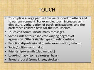 TOUCH
• Touch plays a large part in how we respond to others and
to our environment. For example, touch increases self-
disclosure, verbalization of psychiatric patients, and the
preference children have for their counselors.
• Touch can communicate many messages.
• Some kinds of touch indicate varying degrees of
aggression. Others signify types of relationships.
• Functional/professional (dental examination, haircut)
• Social/polite (handshake)
• Friendship/warmth (clap on back)
• Love/intimacy (some caresses, hugs)
• Sexual arousal (some kisses, strokes)
 
