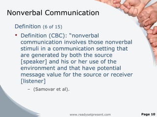 Nonverbal Communication
Definition (6 of 15)
 Definition (CBC): “nonverbal
communication involves those nonverbal
stimuli in a communication setting that
are generated by both the source
[speaker] and his or her use of the
environment and that have potential
message value for the source or receiver
[listener]
– (Samovar et al).
www.readysetpresent.com Page 10
 