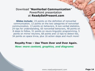 Download “NonVerbal Communication”
PowerPoint presentation
at ReadySetPresent.com
Slides include: 23 points on the definition of nonverbal
communication, 12 points on the two categories of nonverbal
communication, 13 points on behaviors, 8 non-verbal statistics,
24 tips for understanding, 65 nonverbal behaviors, 48 points on
8 steps to follow, 51 points on neuro-linguistic programming, 5
points on mirror neurons, 68 points and 13 tips to detect lies,
34 points on space trivia, plus 16 action steps and much more!
Royalty Free – Use Them Over and Over Again.
Now: more content, graphics, and diagrams
www.readysetpresent.com Page 14
 