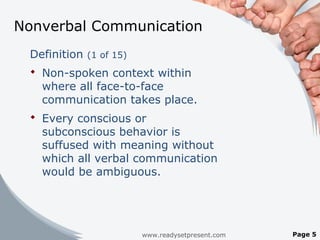 Nonverbal Communication
Definition (1 of 15)
 Non-spoken context within
where all face-to-face
communication takes place.
 Every conscious or
subconscious behavior is
suffused with meaning without
which all verbal communication
would be ambiguous.
www.readysetpresent.com Page 5
 