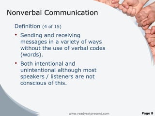 Nonverbal Communication
Definition (4 of 15)
 Sending and receiving
messages in a variety of ways
without the use of verbal codes
(words).
 Both intentional and
unintentional although most
speakers / listeners are not
conscious of this.
www.readysetpresent.com Page 8
 