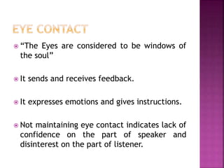  “The Eyes are considered to be windows of
the soul”
 It sends and receives feedback.
 It expresses emotions and gives instructions.
 Not maintaining eye contact indicates lack of
confidence on the part of speaker and
disinterest on the part of listener.
 