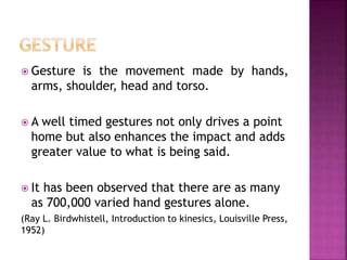  Gesture is the movement made by hands,
arms, shoulder, head and torso.
 A well timed gestures not only drives a point
home but also enhances the impact and adds
greater value to what is being said.
 It has been observed that there are as many
as 700,000 varied hand gestures alone.
(Ray L. Birdwhistell, Introduction to kinesics, Louisville Press,
1952)
 