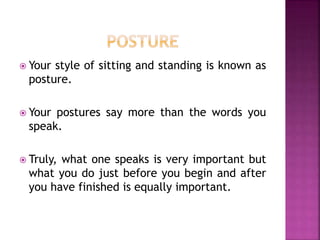  Your style of sitting and standing is known as
posture.
 Your postures say more than the words you
speak.
 Truly, what one speaks is very important but
what you do just before you begin and after
you have finished is equally important.
 
