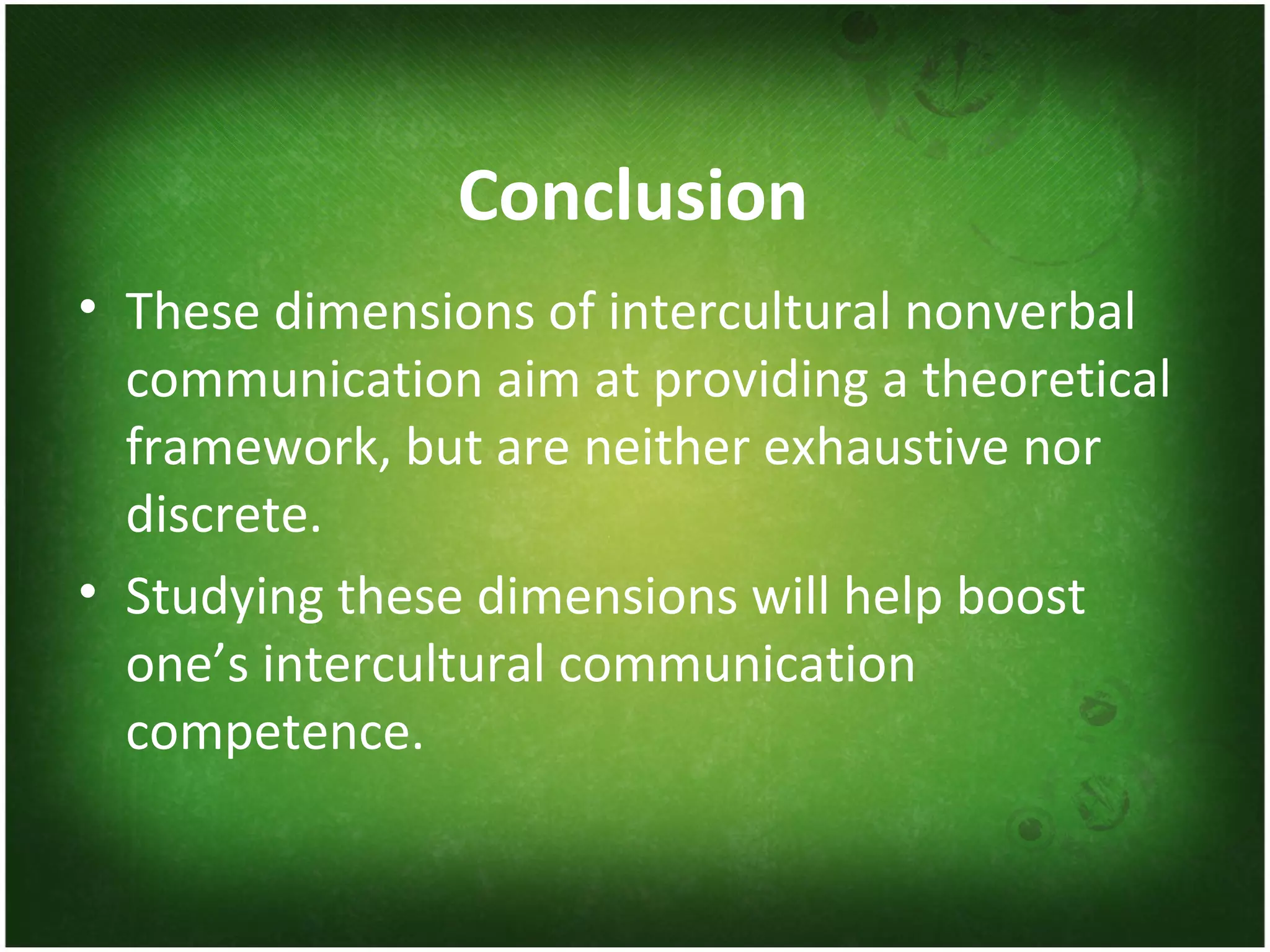 Conclusion These dimensions of intercultural nonverbal communication aim at providing a theoretical framework, but are neither exhaustive nor discrete. Studying these dimensions will help boost one’s intercultural communication competence. 