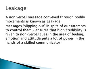 A non verbal message conveyed through bodily
movements is known as Leakage.
messages ‘slipping out’ in spite of our attempts
to control them – ensures that high credibility is
given to non-verbal cues in the area of feeling,
emotion and attitude puts a lot of power in the
hands of a skilled communicator

 