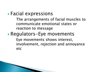  Facial

expressions

The arrangements of facial muscles to
communicate emotional states or
reaction to message

 Regulators-Eye

movements

Eye movements shows interest,
involvement, rejection and annoyance
etc

 