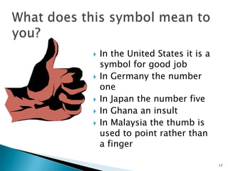 







In the United States it is a
symbol for good job
In Germany the number
one
In Japan the number five
In Ghana an insult
In Malaysia the thumb is
used to point rather than
a finger
17

 