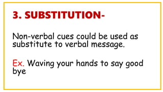 3. SUBSTITUTION-
Non-verbal cues could be used as
substitute to verbal message.
Ex. Waving your hands to say good
bye
 