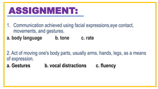 ASSIGNMENT:
1. Communication achieved using facial expressions,eye contact,
movements, and gestures.
a. body language b. tone c. rate
2. Act of moving one's body parts, usually arms, hands, legs, as a means
of expression.
a. Gestures b. vocal distractions c. fluency
 