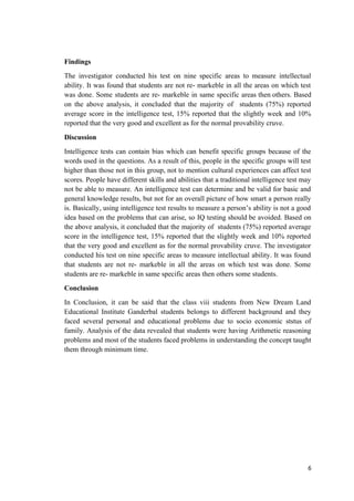 Findings
The investigator conducted his test on nine specific areas to measure intellectual
ability. It was found that students are not re- markeble in all the areas on which test
was done. Some students are re- markeble in same specific areas then others. Based
on the above analysis, it concluded that the majority of students (75%) reported
average score in the intelligence test, 15% reported that the slightly week and 10%
reported that the very good and excellent as for the normal provability cruve.
Discussion
Intelligence tests can contain bias which can benefit specific groups because of the
words used in the questions. As a result of this, people in the specific groups will test
higher than those not in this group, not to mention cultural experiences can affect test
scores. People have different skills and abilities that a traditional intelligence test may
not be able to measure. An intelligence test can determine and be valid for basic and
general knowledge results, but not for an overall picture of how smart a person really
is. Basically, using intelligence test results to measure a person’s ability is not a good
idea based on the problems that can arise, so IQ testing should be avoided. Based on
the above analysis, it concluded that the majority of students (75%) reported average
score in the intelligence test, 15% reported that the slightly week and 10% reported
that the very good and excellent as for the normal provability cruve. The investigator
conducted his test on nine specific areas to measure intellectual ability. It was found
that students are not re- markeble in all the areas on which test was done. Some
students are re- markeble in same specific areas then others some students.
Conclusion
In Conclusion, it can be said that the class viii students from New Dream Land
Educational Institute Ganderbal students belongs to different background and they
faced several personal and educational problems due to socio economic ststus of
family. Analysis of the data revealed that students were having Arithmetic reasoning
problems and most of the students faced problems in understanding the concept taught
them through minimum time.
6
 