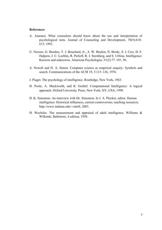References
A. Anastasi. What counselors should know about the use and interpretation of
psychological tests. Journal of Counseling and Development, 70(5):610–
615, 1992.
U. Neisser, G. Boodoo, T. J. Bouchard, Jr., A. W. Boykin, N. Brody, S. J. Ceci, D. F.
Halpern, J. C. Loehlin, R. Perloff, R. J. Sternberg, and S. Urbina. Intelligence:
Knowns and unknowns. American Psychologist, 51(2):77–101, 96.
A. Newell and H. A. Simon. Computer science as empirical enquiry: Symbols and
search. Communications of the ACM 19, 3:113–126, 1976.
J. Piaget. The psychology of intelligence. Routledge, New York, 1963.
D. Poole, A. Mackworth, and R. Goebel. Computational Intelligence: A logical
approach. Oxford University Press, New York, NY, USA, 1998.
D. K. Simonton. An interview with Dr. Simonton. In J. A. Plucker, editor, Human
intelligence: Historical influences, current controversies, teaching resources.
http://www.indiana.edu/∼intell, 2003.
D. Wechsler. The measurement and appraisal of adult intelligence. Williams &
Wilkinds, Baltimore, 4 edition, 1958.
7
 