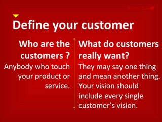 Define your customer NonVerbals     Who are the customers ? Anybody who touch your product or service. What do customers really want? They may say one thing and mean another thing. Your vision should include every single customer’s vision. 