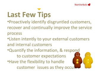 NonVerbals     Last Few Tips Proactively identify disgruntled customers, recover and continually improve the service process Listen intently to your external customers and internal customers  Quantify the information, & respond  to customer expectations Have the flexibility to handle  customer  issues as they occur 