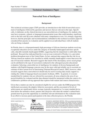 Paper Number: FY 2005-8                                                                                                      May 2005

                                   Technical Assistance Paper                                                           312662



                                   Nonverbal Tests of Intelligence


                                                    Background

This technical assistance paper (TAP) provides an introduction to the field of nonverbal assess­
ment of intelligence followed by questions and answers that are relevant to the topic. Specifi­
cally, it elaborates on the clinical decision to use nonverbal tests of intelligence for students who
may have economic, cultural, or language/communication issues that could introduce significant
error to the full scale IQ scores obtained with many comprehensive tests. It is strongly suggested,
however, that the principles and recommendations embedded in this technical assistance paper be
considered best practice in evaluation and be applied on an individual bases with all students
who are being evaluated.

In Florida, there is a disproportionately high percentage of African-American students receiving
exceptional education services under the category of mentally handicapped and more specifi­
cally, educable mentally handicapped (EMH), suggesting that the impairment is mild rather than
profound. Research has indicated that this is not an issue restricted to Florida; it is a prevalent
problem throughout most of the United States. In fact, national data suggest that the risk for an
African-American student to be classified as mildly mentally handicapped is more than twice the
rate of Caucasian students. Research suggests that much of this discrepancy across racial groups
can be attributed to the type of assessment conducted in the subsequent psycho-educational
evaluation. Selecting a nonverbal test of intelligence for students of diverse backgrounds and
students with English language concerns may be the most valid and reliable way to ascertain an
estimate of their current level of functioning (National Research Council, 2002); however, other
research suggests that a nonverbal test should only be used if existing data clearly support ex­
cluding the verbal or language-based assessments (Lohman, 2004). In general, it is recom­
mended that for students who are referred for assessment, all areas related to the area of sus­
pected disability be evaluated and the data obtained should be interpreted within the context of a
collaborative problem-solving approach that explores both student and context characteristics.

Given that a student can only be considered eligible for services under the EMH program if the
intellectual assessment, the adaptive behavior assessment, and the assessment of levels of
achievement are significantly below average (typically interpreted as 2 or more standard devia­
tions below the normative mean), parents and caregivers who share the student’s cultural back­
ground must be given the opportunity to contribute relevant information to the evaluation team.
In an effort to increase parent participation in the data collection process, the Florida

REFER QUESTIONS TO:                                         TECHNICAL ASSISTANCE PAPERS (TAPs) are produced periodically by
                                                            the Bureau of Exceptional Education and Student Services to present
Denise Bishop                                               discussion of current topics. The TAPs may be used for inservice sessions,
Student Support Services                                    technical assistance visits, parent organization meetings, or interdisciplinary
310 Blount Street, Suite 215                                discussion groups. Topics are identified by state steering committees, district
Tallahassee, FL 32301                                       personnel, and individuals, or from program compliance monitoring.
bishop@tempest.coedu.usf.edu
850/922-3727                   John L. Winn, Commissioner   BUREAU OF EXCEPTIONAL EDUCATION AND STUDENT SERVICES
 