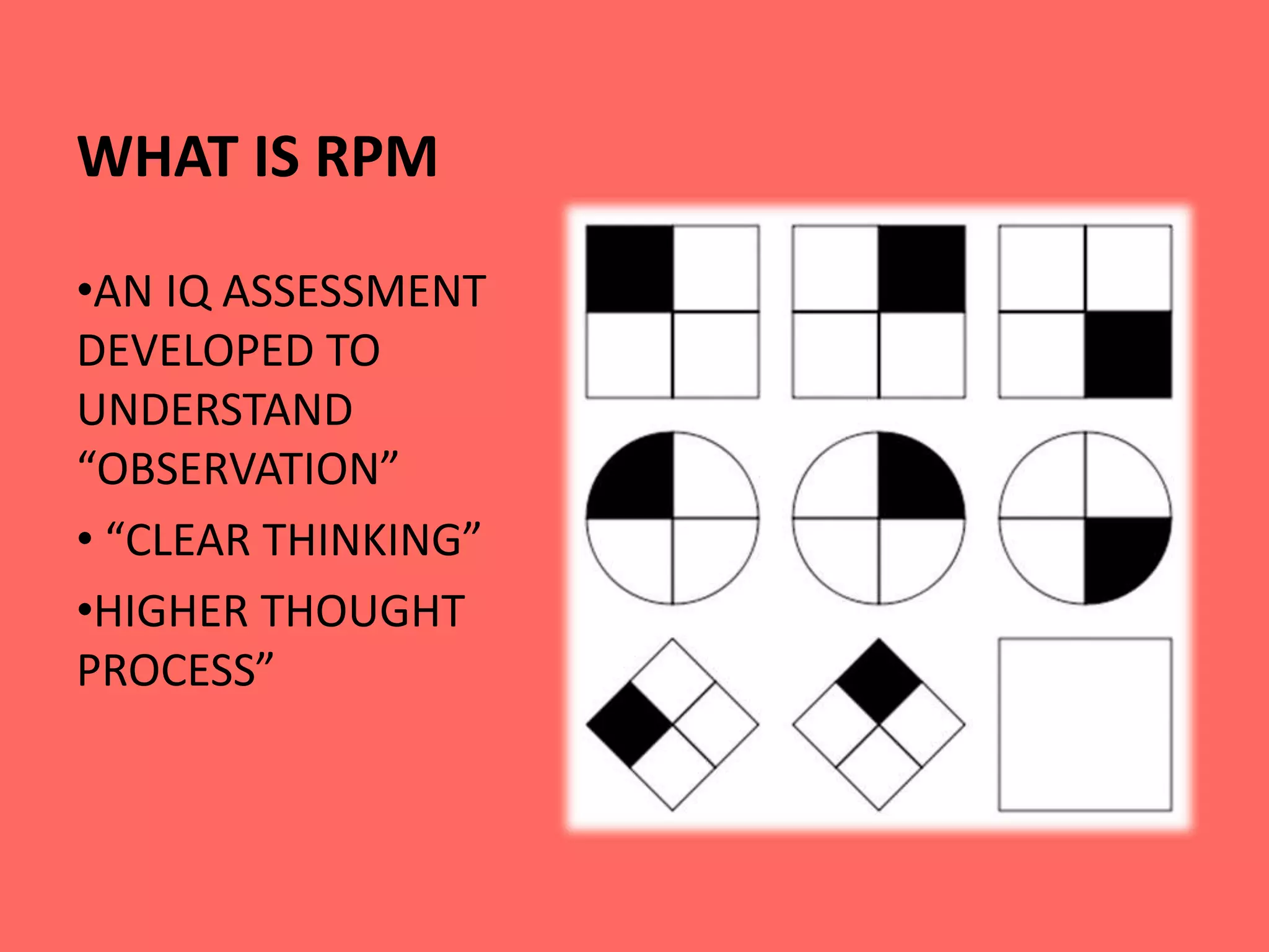 WHAT IS RPM
•AN IQ ASSESSMENT
DEVELOPED TO
UNDERSTAND
“OBSERVATION”
• “CLEAR THINKING”
•HIGHER THOUGHT
PROCESS”
 